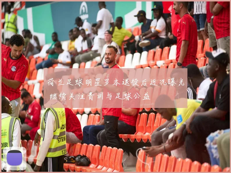荷兰足球明星罗本退役后近况曝光 继续关注青训与足球公益