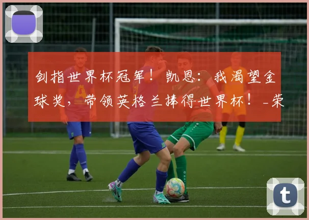 剑指世界杯冠军！凯恩：我渴望金球奖，带领英格兰捧得世界杯！_荣誉_进球_本赛季