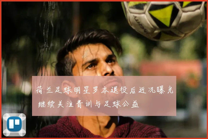 荷兰足球明星罗本退役后近况曝光 继续关注青训与足球公益