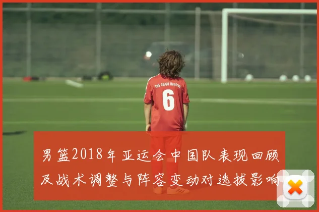 男篮2018年亚运会中国队表现回顾及战术调整与阵容变动对选拔影响
