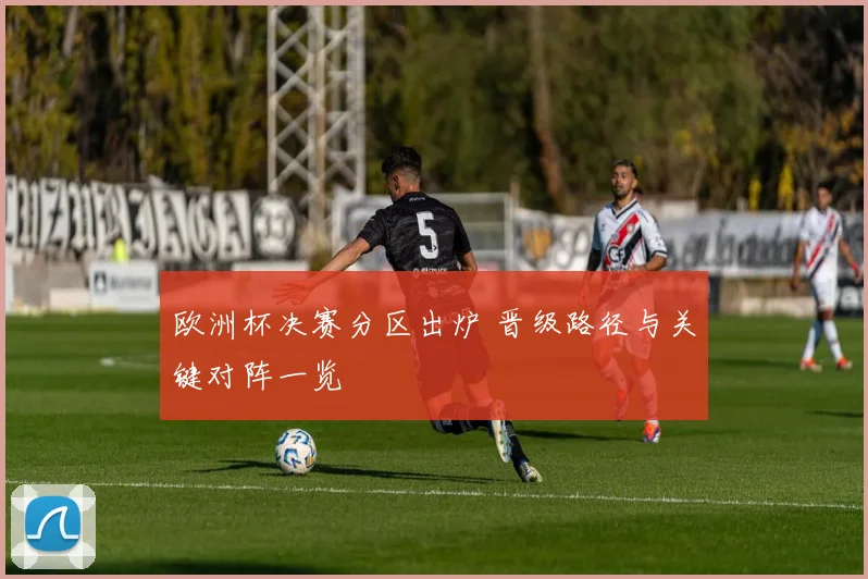 欧洲杯决赛分区出炉 晋级路径与关键对阵一览
