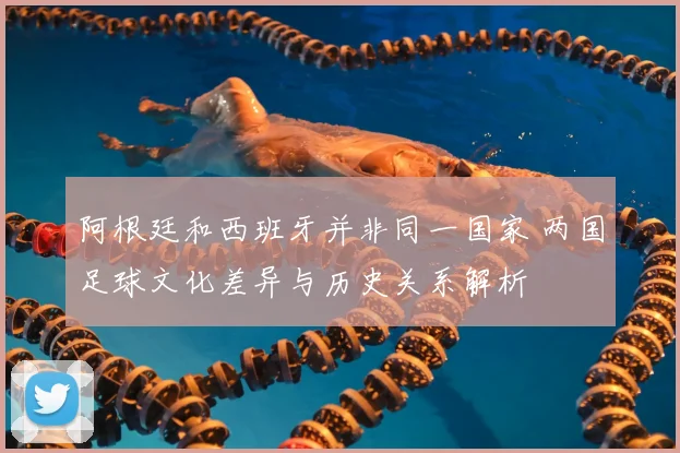 阿根廷和西班牙并非同一国家 两国足球文化差异与历史关系解析