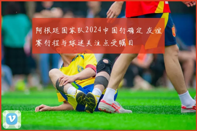 阿根廷国家队2024中国行确定 友谊赛行程与球迷关注点受瞩目