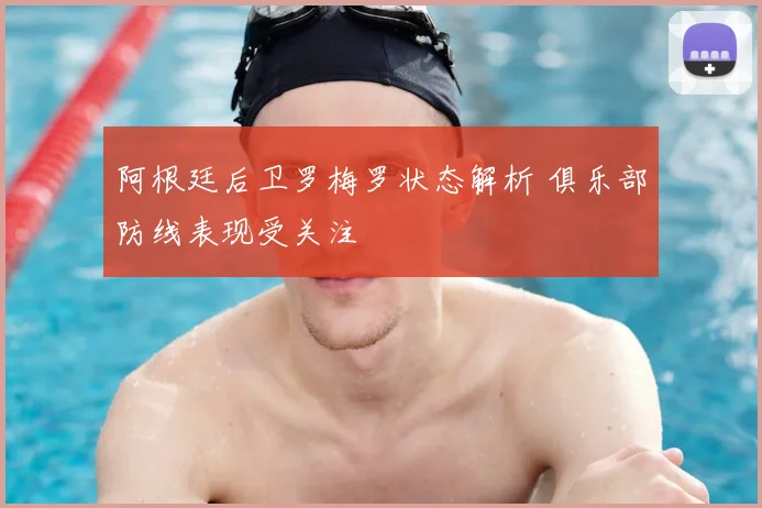 阿根廷后卫罗梅罗状态解析 俱乐部防线表现受关注