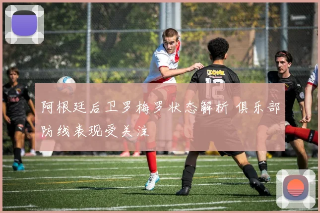 阿根廷后卫罗梅罗状态解析 俱乐部防线表现受关注