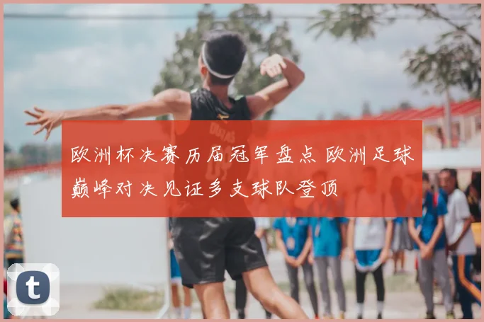 欧洲杯决赛历届冠军盘点 欧洲足球巅峰对决见证多支球队登顶