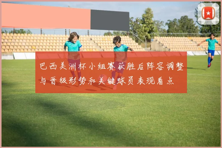 巴西美洲杯小组赛获胜后阵容调整与晋级形势和关键球员表现看点