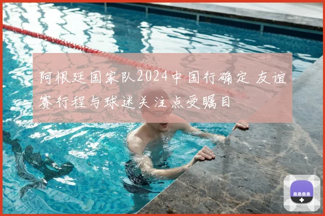 阿根廷国家队2024中国行确定 友谊赛行程与球迷关注点受瞩目