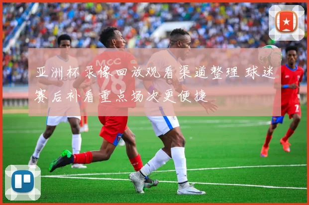 亚洲杯录像回放观看渠道整理 球迷赛后补看重点场次更便捷