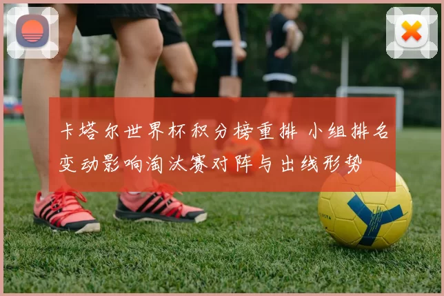 卡塔尔世界杯积分榜重排 小组排名变动影响淘汰赛对阵与出线形势