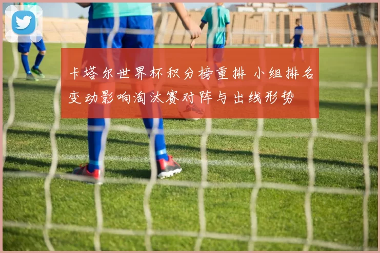 卡塔尔世界杯积分榜重排 小组排名变动影响淘汰赛对阵与出线形势