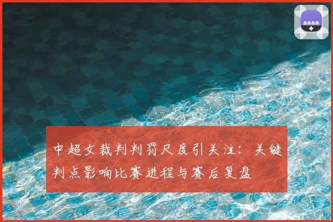 中超女裁判判罚尺度引关注：关键判点影响比赛进程与赛后复盘