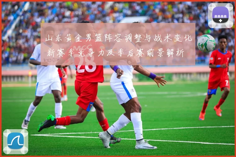 山东黄金男篮阵容调整与战术变化 新赛季竞争力及季后赛前景解析