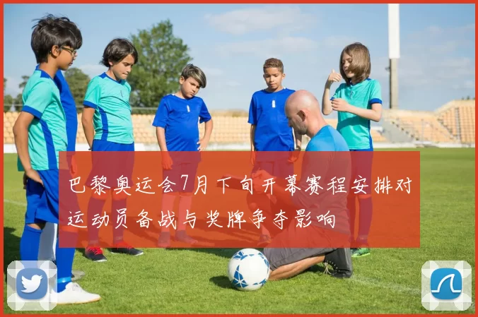 巴黎奥运会7月下旬开幕赛程安排对运动员备战与奖牌争夺影响