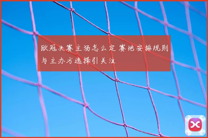 欧冠决赛主场怎么定 赛地安排规则与主办方选择引关注