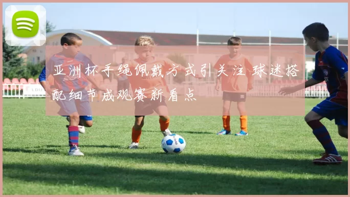 亚洲杯手绳佩戴方式引关注 球迷搭配细节成观赛新看点