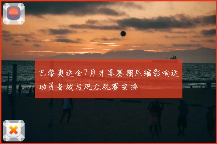 巴黎奥运会7月开幕赛期压缩影响运动员备战与观众观赛安排