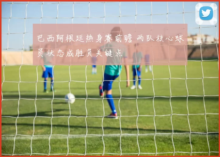 巴西阿根廷热身赛前瞻 两队核心球员状态成胜负关键点