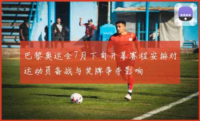 巴黎奥运会7月下旬开幕赛程安排对运动员备战与奖牌争夺影响