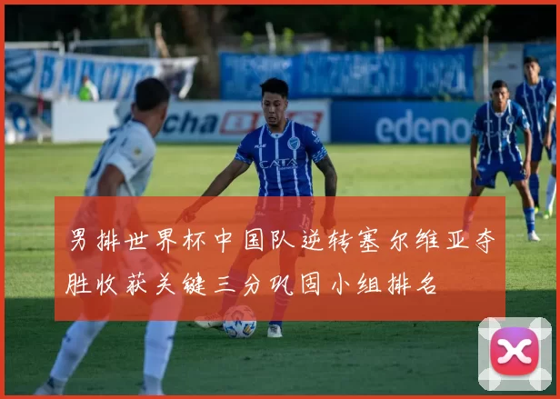 男排世界杯中国队逆转塞尔维亚夺胜收获关键三分巩固小组排名