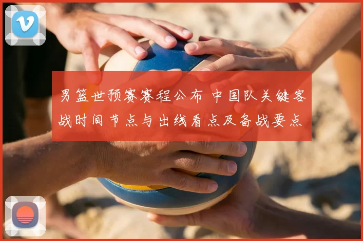 男篮世预赛赛程公布 中国队关键客战时间节点与出线看点及备战要点