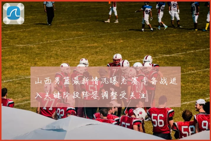 山西男篮最新情况曝光 赛季备战进入关键阶段阵容调整受关注