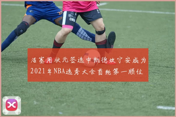 活塞用状元签选中凯德坎宁安成为2021年NBA选秀大会首轮第一顺位