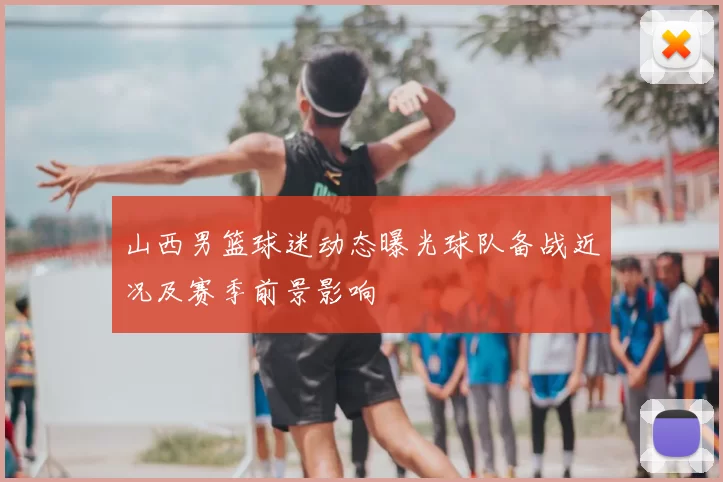 山西男篮球迷动态曝光球队备战近况及赛季前景影响