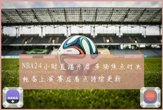 NBA24小时直播开启 多场焦点对决轮番上演 赛后看点持续更新