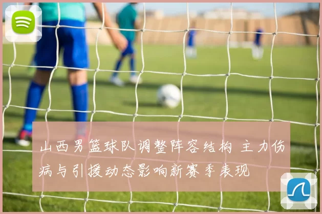 山西男篮球队调整阵容结构 主力伤病与引援动态影响新赛季表现