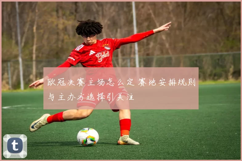 欧冠决赛主场怎么定 赛地安排规则与主办方选择引关注