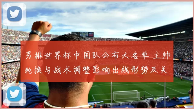 男排世界杯中国队公布大名单 主帅轮换与战术调整影响出线形势及关键场次看点