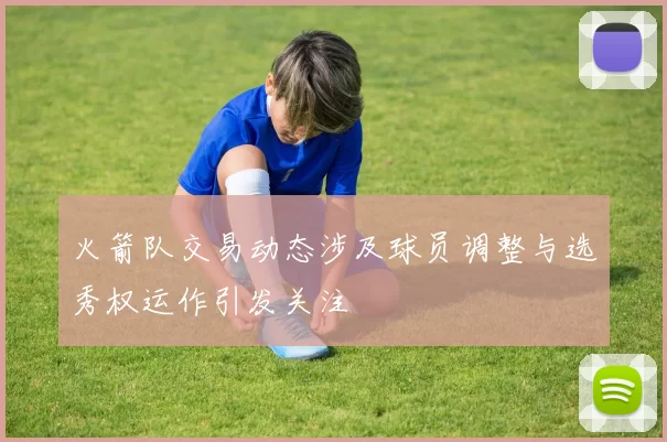 火箭队交易动态涉及球员调整与选秀权运作引发关注