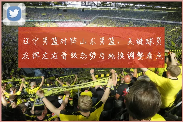 辽宁男篮对阵山东男篮，关键球员发挥左右晋级态势与轮换调整看点