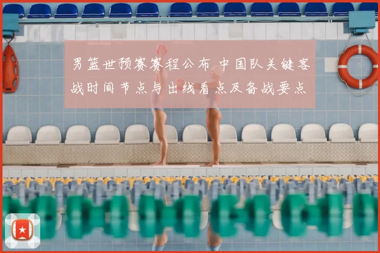 男篮世预赛赛程公布 中国队关键客战时间节点与出线看点及备战要点