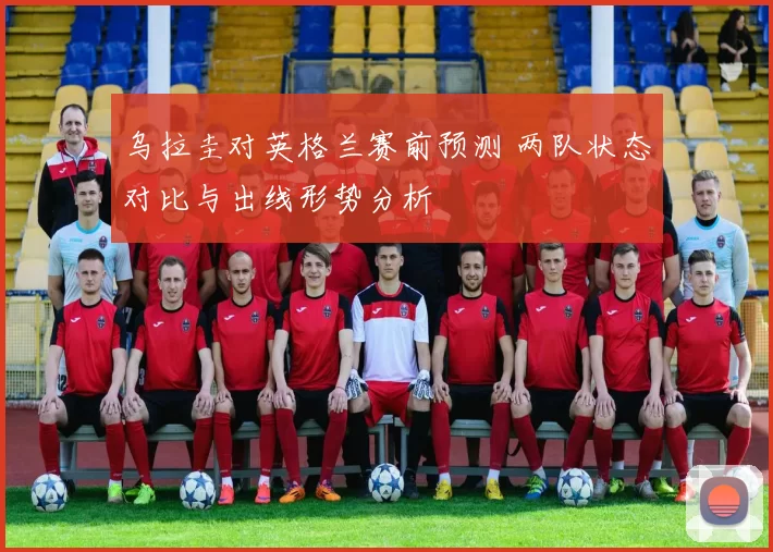 乌拉圭对英格兰赛前预测 两队状态对比与出线形势分析