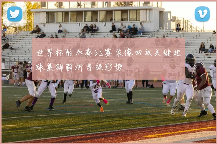 世界杯附加赛比赛录像回放关键进球集锦解析晋级形势