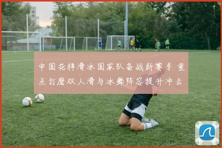 中国花样滑冰国家队备战新赛季 重点打磨双人滑与冰舞阵容提升冲击力