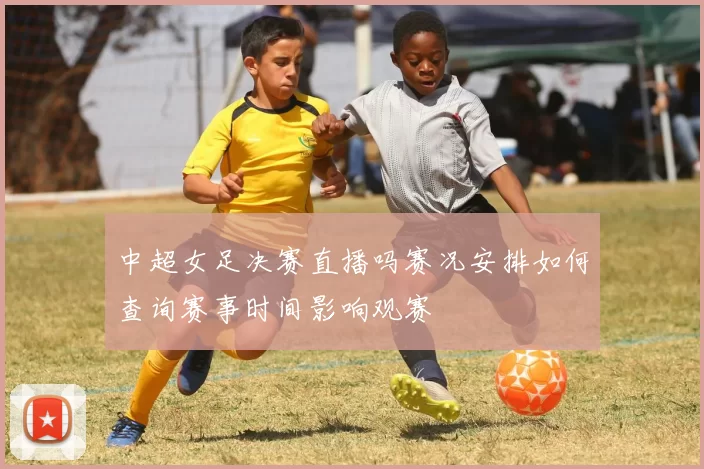 中超女足决赛直播吗赛况安排如何查询赛事时间影响观赛