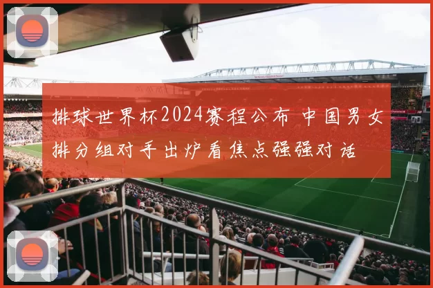 排球世界杯2024赛程公布 中国男女排分组对手出炉看焦点强强对话