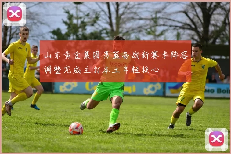 山东黄金集团男篮备战新赛季阵容调整完成主打本土年轻核心