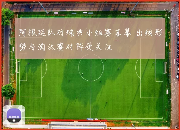 阿根廷队对瑞典小组赛落幕 出线形势与淘汰赛对阵受关注