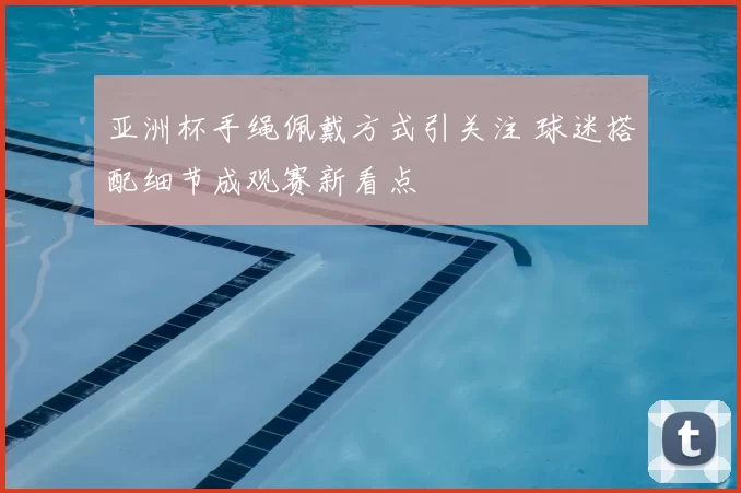 亚洲杯手绳佩戴方式引关注 球迷搭配细节成观赛新看点